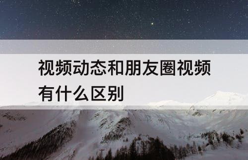 视频动态和朋友圈视频有什么区别
