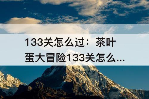 133关怎么过：茶叶蛋大冒险133关怎么过关