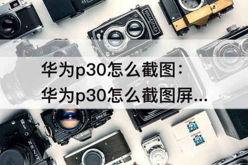 华为p30怎么截图：华为p30怎么截图屏幕