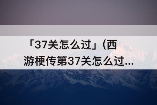 「37关怎么过」(西游梗传第37关怎么过)