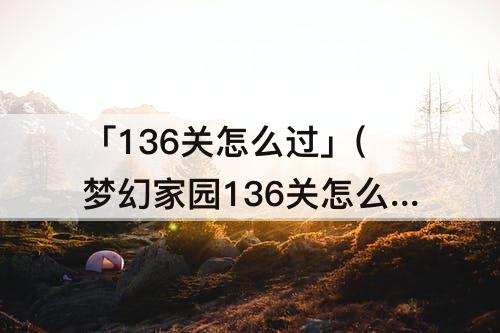 「136关怎么过」(梦幻家园136关怎么过关视频)