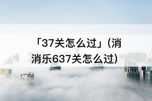 「37关怎么过」(消消乐637关怎么过)