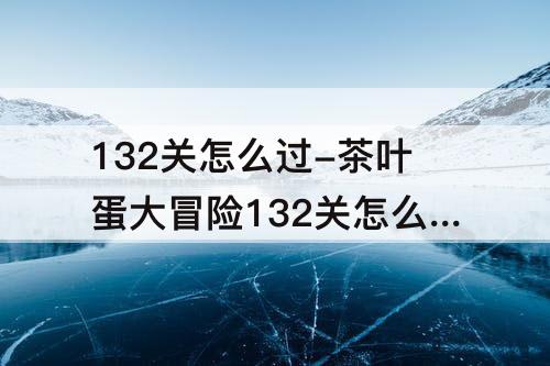 132关怎么过-茶叶蛋大冒险132关怎么过关视频