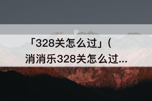 「328关怎么过」(消消乐328关怎么过)