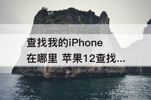 查找我的iPhone在哪里 苹果12查找我的iphone在哪里设置