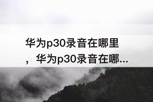 华为p30录音在哪里，华为p30录音在哪里听