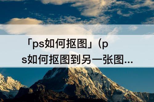 「ps如何抠图」(ps如何抠图到另一张图而不明显)