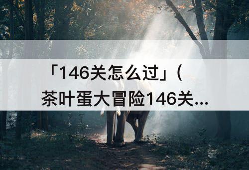 「146关怎么过」(茶叶蛋大冒险146关怎么过)