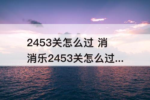 2453关怎么过 消消乐2453关怎么过攻略教程