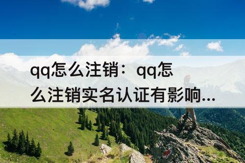 qq怎么注销：qq怎么注销实名认证有影响吗