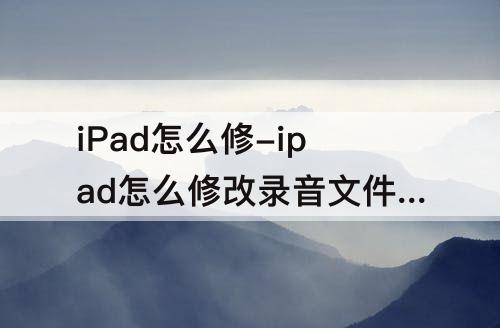 iPad怎么修-ipad怎么修改录音文件名