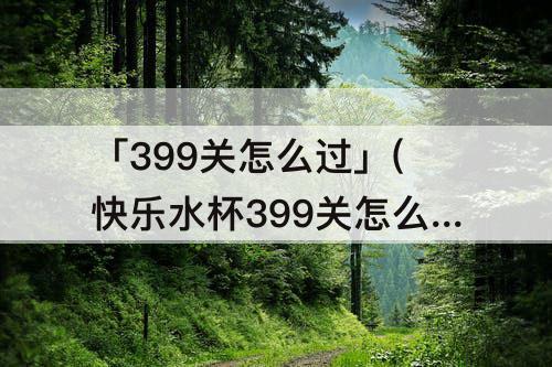 「399关怎么过」(快乐水杯399关怎么过)