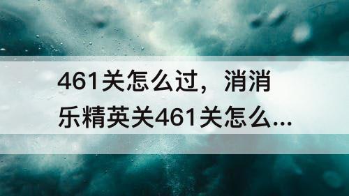 461关怎么过，消消乐精英关461关怎么过