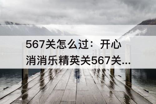 567关怎么过：开心消消乐精英关567关怎么过教程