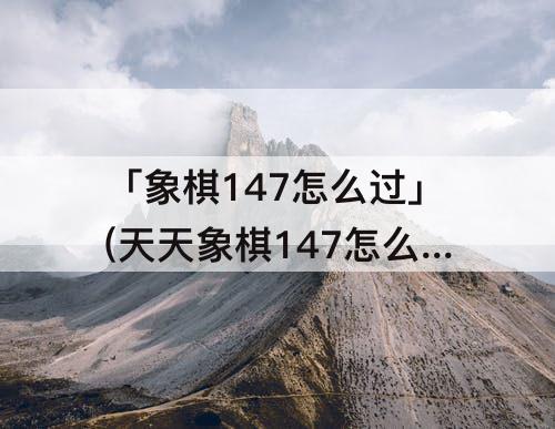 「象棋147怎么过」(天天象棋147怎么过)