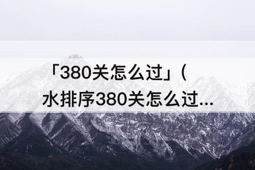 「380关怎么过」(水排序380关怎么过)