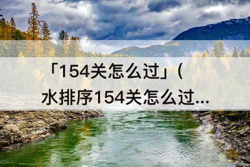「154关怎么过」(水排序154关怎么过)