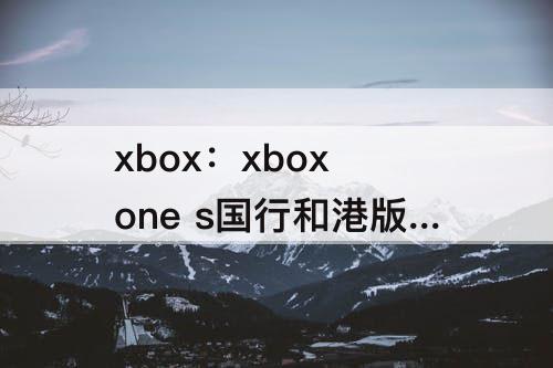 xbox：xbox one s国行和港版区别