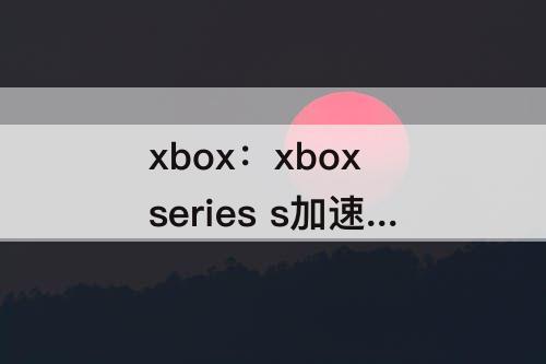 xbox：xbox series s加速器