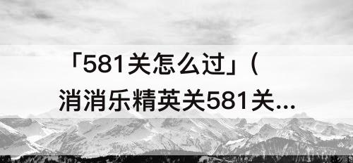 「581关怎么过」(消消乐精英关581关怎么过)