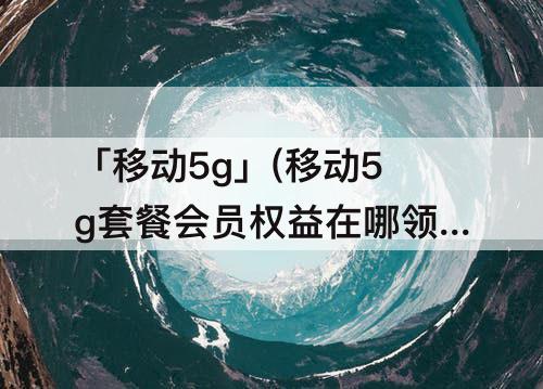 「移动5g」(移动5g套餐会员权益在哪领取)