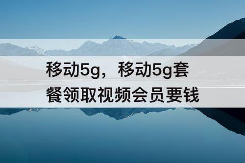 移动5g，移动5g套餐领取视频会员要钱