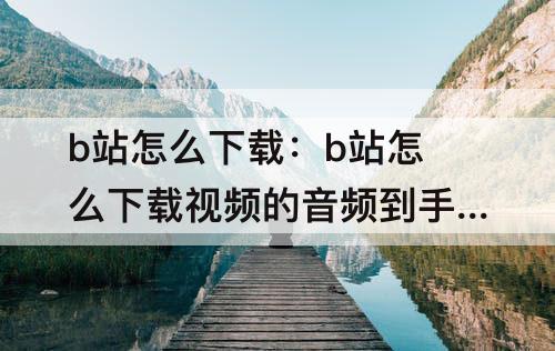 b站怎么下载：b站怎么下载视频的音频到手机上