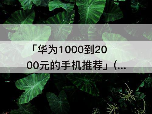 「华为1000到2000元的手机推荐」(华为1000到2000元的手机推荐实体店)