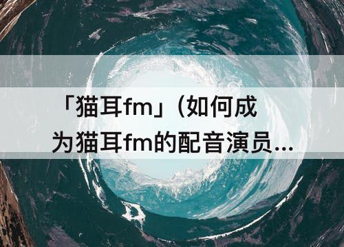 「猫耳fm」(如何成为猫耳fm的配音演员)