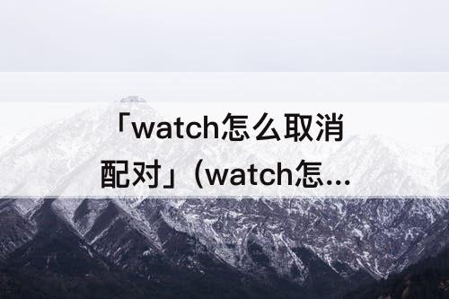 「watch怎么取消配对」(watch怎么取消配对iPhone)