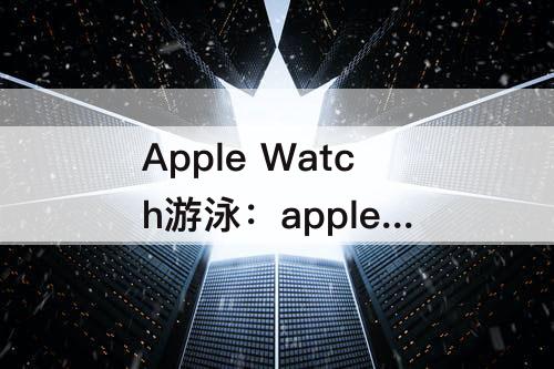 Apple Watch游泳：apple watch游泳数据不更新