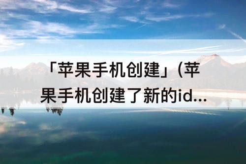 「苹果手机创建」(苹果手机创建了新的id之后手机里的东西还在吗)