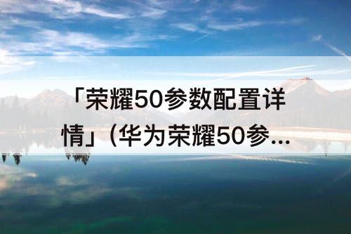 「荣耀50参数配置详情」(华为荣耀50参数配置详情怎么样)