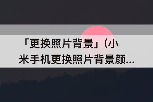 「更换照片背景」(小米手机更换照片背景颜色)