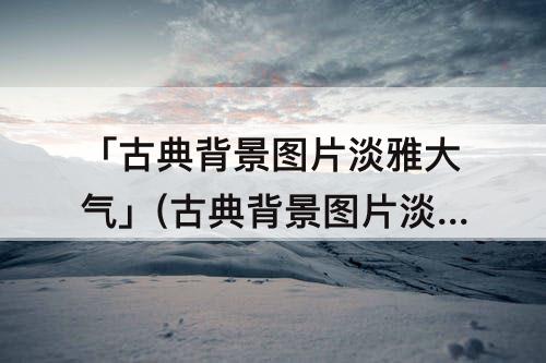 「古典背景图片淡雅大气」(古典背景图片淡雅大气竖屏)