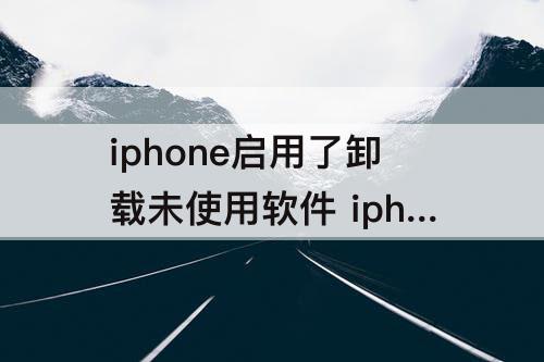 iphone启用了卸载未使用软件 iphone启用了卸载未使用软件有什么危害