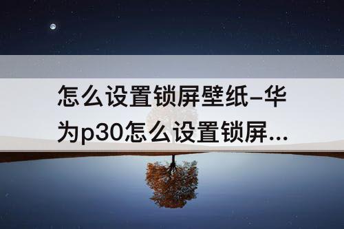 怎么设置锁屏壁纸-华为p30怎么设置锁屏壁纸自定义