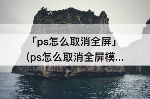 「ps怎么取消全屏」(ps怎么取消全屏模式)