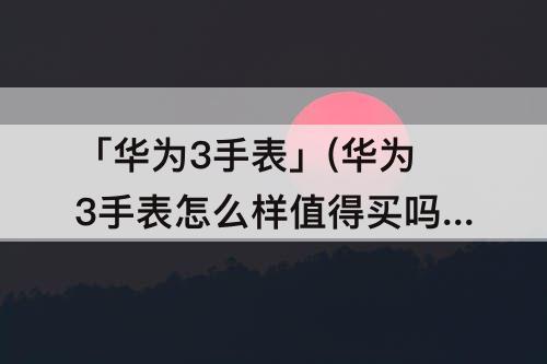 「华为3手表」(华为3手表怎么样值得买吗)