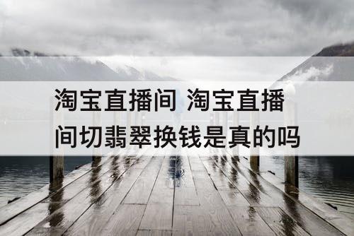 淘宝直播间 淘宝直播间切翡翠换钱是真的吗