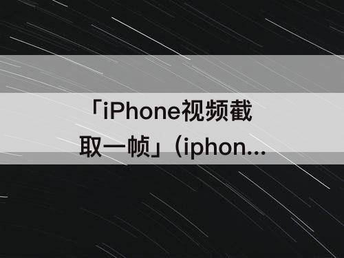 「iPhone视频截取一帧」(iphone视频截取一帧图片快捷)