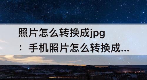 照片怎么转换成jpg：手机照片怎么转换成jpg格式不大于200K