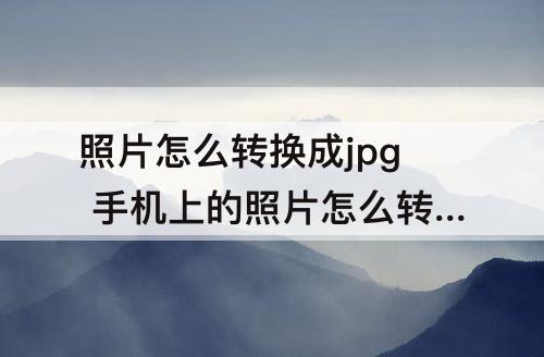 照片怎么转换成jpg 手机上的照片怎么转换成jpg格式大小500kb