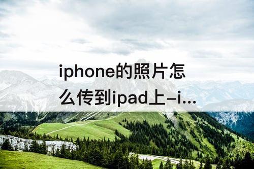 iphone的照片怎么传到ipad上-iphone的照片怎么传到ipad上自己再删掉