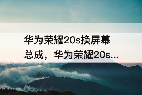 华为荣耀20s换屏幕总成，华为荣耀20s换屏幕总成多少钱